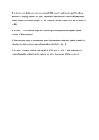 3. In the Income Statement worksheet, in cell C10, enter 21 as the price per CyberBug
Kerstin has already inserted the basic information about the Price Elasticity of Demand.
Based on her calculations in cell C11, the company can sell 12,000 kits if the price per kit
is $21.
4. In cell C12, calculate the projected revenue by multiplying the price per kit by the
number of kits produced.
5. The company plans to manufacture about 3 percent more kits than it sells. In cell C15,
calculate the kits produced by multiplying the value in C11 by 1.3.
6. In cell C16, enter a material cost per kit of $7.20, and in cell C17, calculate the total
material coast by multiplying the material per kit by the number of kits produced.
 