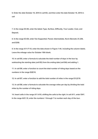 6. Enter the date October 10, 2016 In cell B3, and then enter the date October 16, 2016 in
cell
7. In the range D3:08, enter the labels Type, Surface, Difficulty, Tour Leader, Cost, and
Deposit.
8. In the range E3:E8, enter Van Supported, Paved, Intermediate, Kevin Bennett, $1,250,
and $350.
9. In the range A11:F1 B, enter the data shown in Figure 1-44, including the column labels.
Leave the mileage value for October 10th blank.
10. In cell B5, enter a formula to calculate the total number of days in the tour by
subtracting the starting date (cell B3) from the ending date (cell B4) and adding 1.
11. In cell B6, enter a function to count the total number of riding days based on the
numbers in the range EI2E18.
12. In cell B7, enter a function to add the total number of miles in the range E12,E10.
13. In cell B8, enter a formula to calculate the average miles per day by dividing the total
miles by the number of riding days.
14. Insert cells in the range A11:A18, shifting the cells to the right. In cell A11, enter DAY.
In the range Al21,10, enter the numbers 1 through 7 to number each day of the tour.
 