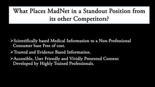 Scientifically based Medical Information to a Non-Professional
Consumer base Free of cost.
Trusted and Evidence Based Information.
Accessible, User Friendly and Vividly Presented Content
Developed by Highly Trained Professionals.
What Places MedNet in a Standout Position from
its other Competitors?
 