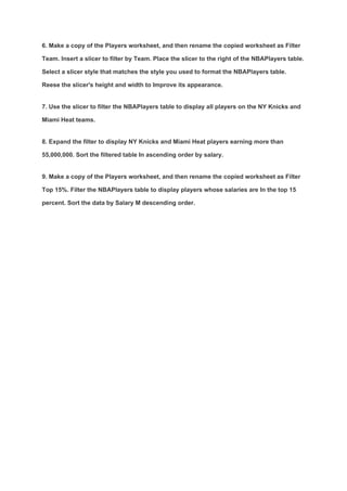 6. Make a copy of the Players worksheet, and then rename the copied worksheet as Filter
Team. Insert a slicer to filter by Team. Place the slicer to the right of the NBAPlayers table.
Select a slicer style that matches the style you used to format the NBAPlayers table.
Reese the slicer's height and width to Improve its appearance.
7. Use the slicer to filter the NBAPlayers table to display all players on the NY Knicks and
Miami Heat teams.
8. Expand the filter to display NY Knicks and Miami Heat players earning more than
55,000,000. Sort the filtered table In ascending order by salary.
9. Make a copy of the Players worksheet, and then rename the copied worksheet as Filter
Top 15%. Filter the NBAPlayers table to display players whose salaries are In the top 15
percent. Sort the data by Salary M descending order.
 