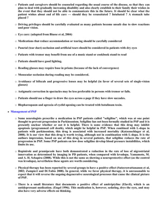  Patients and caregivers should be counseled regarding the usual course of the disease, so that they can
plan to deal with gradually increasing disability and also clearly establish to their family their wishes in
the event that they should not be able to communicate this in the future. It should be clear what the
patient wishes about end of life care — should they be resussitated ? Intubated ? A stomach tube
placed ?
 Driving privileges should be carefully evaluated as many patients become unsafe due to slow reactions
and poor vision.
 Eye care: (adapted from Biusse et al, 2004)
 Medications that reduce accommodation or tearing should be carefully considered
 Punctal (tear duct) occlusion and artificial tears should be considered in patients with dry eyes
 Patients with tremor may benefit from use of a music stand or cookbook stand to read
 Patients should have good lighting.
 Reading glasses may require base in prisms (because of the lack of convergence)
 Monocular occlusion during reading may be considered.
 Avoidance of bifocals and progressive lenses may be helpful (in favor of several sets of single-vision
glasses)
 Astigmatic correction in spectacles may be less preferable in persons with tremor or falls.
 Patients should use a finger to draw the eyes across a page if they have slow saccades.
 Blepharospasm and apraxia of eyelid opening can be treated with botulinum toxin.
 Management of PSP
 Some neurologists prescribe a medication in PSP patients called "seligiline", which was at one point
thought to prevent progression in Parkinsonism. Seligiline has not been formally studied in PSP and it is
presently unclear whether or not it is helpful. There is some evidence that this drug may inhibit
apoptosis (programmed cell death), which might be helpful in PSP. When combined with L-dopa in
patients with parkinsonism, this drug is associated with increased mortality (Katzenschlager et al,
2008). It is our view that this drug is worth trying, although not in combination with L-dopa. It is the
authors impression, based on use of this drug in several patients, that seligiline reduces the rate of
progression in PSP. Some PSP patients on low dose seligiline develop blood pressure instabilities, which
limits its use.
 Ropinirole and pramipexole have both demonstrated a reduction in the rate of loss of nigrostriatal
innervation as determined by imaging in PD patients, when compared with levodopa. Yamamoto, M.
and A. H. Schapira (2008). While this is not the same as showing a neuroprotective effect (as the control
was levodopa), nevertheless these agents are worth considering.
 Physical therapy has been reported by several groups to have a positive effect (Suteerawattananon et al,
2002; Zampieri and Di Fabio 2008). In general, while we favor physical therapy, it is unreasonable to
expect that it will reverse the ongoing degenerative neurological processes that cause the clinical picture
of PSP.
 There is a small literature that documents a positive effect of amitriptyline (Elavil), which is an
antidepressant medication. (Engel 1996). This medication is, however, sedating, drys the eyes, and may
also have very adverse effects on thinking.
 