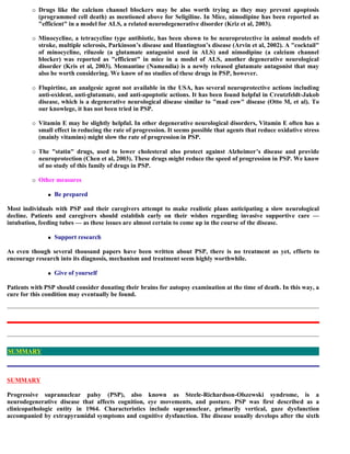  Drugs like the calcium channel blockers may be also worth trying as they may prevent apoptosis
(programmed cell death) as mentioned above for Seligiline. In Mice, nimodipine has been reported as
"efficient" in a model for ALS, a related neurodegenerative disorder (Kriz et al, 2003).
 Minocycline, a tetracycline type antibiotic, has been shown to be neuroprotective in animal models of
stroke, multiple sclerosis, Parkinson’s disease and Huntington’s disease (Arvin et al, 2002). A "cocktail"
of minocycline, riluzole (a glutamate antagonist used in ALS) and nimodipine (a calcium channel
blocker) was reported as "efficient" in mice in a model of ALS, another degenerative neurological
disorder (Kris et al, 2003). Memantine (Namendia) is a newly released glutamate antagonist that may
also be worth considering. We know of no studies of these drugs in PSP, however.
 Flupirtine, an analgesic agent not available in the USA, has several neuroprotective actions including
anti-oxident, anti-glutamate, and anti-apoptotic actions. It has been found helpful in Creutzfeldt-Jakob
disease, which is a degenerative neurological disease similar to "mad cow" disease (Otto M, et al). To
our knowlege, it has not been tried in PSP.
 Vitamin E may be slightly helpful. In other degenerative neurological disorders, Vitamin E often has a
small effect in reducing the rate of progression. It seems possible that agents that reduce oxidative stress
(mainly vitamins) might slow the rate of progression in PSP.
 The "statin" drugs, used to lower cholesteral also protect against Alzheimer’s disease and provide
neuroprotection (Chen et al, 2003). These drugs might reduce the speed of progression in PSP. We know
of no study of this family of drugs in PSP.
 Other measures
 Be prepared
Most individuals with PSP and their caregivers attempt to make realistic plans anticipating a slow neurological
decline. Patients and caregivers should establish early on their wishes regarding invasive supportive care —
intubation, feeding tubes — as these issues are almost certain to come up in the course of the disease.
 Support research
As even though several thousand papers have been written about PSP, there is no treatment as yet, efforts to
encourage research into its diagnosis, mechanism and treatment seem highly worthwhile.
 Give of yourself
Patients with PSP should consider donating their brains for autopsy examination at the time of death. In this way, a
cure for this condition may eventually be found.
SUMMARY
Progressive supranuclear palsy (PSP), also known as Steele-Richardson-Olszewski syndrome, is a
neurodegenerative disease that affects cognition, eye movements, and posture. PSP was first described as a
clinicopathologic entity in 1964. Characteristics include supranuclear, primarily vertical, gaze dysfunction
accompanied by extrapyramidal symptoms and cognitive dysfunction. The disease usually develops after the sixth
SUMMARY
 