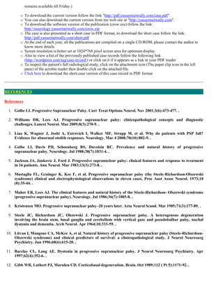 remains available till Friday.)
 To download the current version follow the link "http://pdf.yassermetwally.com/case.pdf".
 You can also download the current version from my web site at "http://yassermetwally.com".
 To download the software version of the publication (crow.exe) follow the link:
http://neurology.yassermetwally.com/crow.zip
 The case is also presented as a short case in PDF format, to download the short case follow the link:
http://pdf.yassermetwally.com/short.pdf
 At the end of each year, all the publications are compiled on a single CD-ROM, please contact the author to
know more details.
 Screen resolution is better set at 1024*768 pixel screen area for optimum display.
 Also to view a list of the previously published case records follow the following link
(http://wordpress.com/tag/case-record/) or click on it if it appears as a link in your PDF reader
 To inspect the patient's full radiological study, click on the attachment icon (The paper clip icon in the left
pane) of the acrobat reader then double click on the attached file.
 Click here to download the short case version of this case record in PDF format
References
1. Golbe LI. Progressive Supranuclear Palsy. Curr Treat Options Neurol. Nov 2001;3(6):473-477. .
2. Williams DR, Lees AJ. Progressive supranuclear palsy: clinicopathological concepts and diagnostic
challenges. Lancet Neurol. Mar 2009;8(3):270-9. .
3. Liao K, Wagner J, Joshi A, Estrovich I, Walker MF, Strupp M, et al. Why do patients with PSP fall?
Evidence for abnormal otolith responses. Neurology. Mar 4 2008;70(10):802-9. .
4. Golbe LI, Davis PH, Schoenberg BS, Duvoisin RC. Prevalence and natural history of progressive
supranuclear palsy. Neurology. Jul 1988;38(7):1031-4. .
5. Jackson JA, Jankovic J, Ford J. Progressive supranuclear palsy: clinical features and response to treatment
in 16 patients. Ann Neurol. Mar 1983;13(3):273-8. .
6. Mastaglia FL, Grainger K, Kee F, et al. Progressive supranuclear palsy (the Steele-Richardson-Olszewski
syndrome) clinical and electrophysiological observations in eleven cases. Proc Aust Assoc Neurol. 1973;10
(0):35-44. .
7. Maher ER, Lees AJ. The clinical features and natural history of the Steele-Richardson- Olszewski syndrome
(progressive supranuclear palsy). Neurology. Jul 1986;36(7):1005-8. .
8. Kristensen MO. Progressive supranuclear palsy–20 years later. Acta Neurol Scand. Mar 1985;71(3):177-89. .
9. Steele JC, Richardson JC, Olszewski J. Progressive supranuclear palsy. A heterogenous degeneration
involving the brain stem, basal ganglia and cerebellum with vertical gaze and pseudobulbar palsy, nuchal
dystonia and dementia. Arch Neurol. Apr 1964;10:333-59. .
10. Litvan I, Mangone CA, McKee A, et al. Natural history of progressive supranuclear palsy (Steele-Richardson-
Olszewski syndrome) and clinical predictors of survival: a clinicopathological study. J Neurol Neurosurg
Psychiatry. Jun 1996;60(6):615-20. .
11. Barclay CL, Lang AE. Dystonia in progressive supranuclear palsy. J Neurol Neurosurg Psychiatry. Apr
1997;62(4):352-6. .
12. Gibb WR, Luthert PJ, Marsden CD. Corticobasal degeneration. Brain. Oct 1989;112 ( Pt 5):1171-92. .
REFERENCES
 