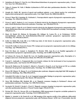 13. Sakakibara R, Hattori T, Tojo M, et al. Micturitional disturbance in progressive supranuclear palsy. J Auton
Nerv Syst. Nov 1993;45(2):101-6. .
14. Tolosa E, Espuna M, Valls J. Bladder dysfunction in PSP and other parkinsonian disorders. Mov Disord.
1997;12:272.
15. Josephs KA, Duffy JR. Apraxia of speech and nonfluent aphasia: a new clinical marker for corticobasal
degeneration and progressive supranuclear palsy. Curr Opin Neurol. Dec 2008;21(6):688-92. .
16. Litvan I, Mega MS, Cummings JL, Fairbanks L. Neuropsychiatric aspects of progressive supranuclear palsy.
Neurology. Nov 1996;47(5):1184-9. .
17. Litvan I, Agid Y, Jankovic J, et al. Accuracy of clinical criteria for the diagnosis of progressive supranuclear
palsy (Steele-Richardson-Olszewski syndrome). Neurology. Apr 1996;46(4):922-30. .
18. Litvan I, Agid Y, Calne D, et al. Clinical research criteria for the diagnosis of progressive supranuclear palsy
(Steele-Richardson-Olszewski syndrome): report of the NINDS-SPSP international workshop. Neurology. Jul
1996;47(1):1-9. .
19. Hauw JJ, Daniel SE, Dickson D, Horoupian DS, Jellinger K, Lantos PL, et al. Preliminary NINDS
neuropathologic criteria for Steele-Richardson-Olszewski syndrome (progressive supranuclear palsy).
Neurology. Nov 1994;44(11):2015-9. .
20. Golbe LI, Rubin RS, Cody RP, et al. Follow-up study of risk factors in progressive supranuclear palsy.
Neurology. Jul 1996;47(1):148-54. .
21. Tetrud JW, Golbe LI, Forno LS, Farmer PM. Autopsy-proven progressive supranuclear palsy in two siblings.
Neurology. Apr 1996;46(4):931-4. .
22. Kaat LD, Boon AJ, Azmani A, Kamphorst W, Breteler MM, Anar B, et al. Familial aggregation of
parkinsonism in progressive supranuclear palsy. Neurology. Jul 14 2009;73(2):98-105. .
23. de Yebenes JG, Sarasa JL, Daniel SE, Lees AJ. Familial progressive supranuclear palsy. Description of a
pedigree and review of the literature. Brain. Oct 1995;118 ( Pt 5):1095-103. .
24. Conrad C, Andreadis A, Trojanowski JQ, et al. Genetic evidence for the involvement of tau in progressive
supranuclear palsy. Ann Neurol. Feb 1997;41(2):277-81. .
25. Borroni B, Malinverno M, Gardoni F, Alberici A, Parnetti L, Premi E, et al. Tau forms in CSF as a reliable
biomarker for progressive supranuclear palsy. Neurology. Nov 25 2008;71(22):1796-803. .
26. Drayer BP, Olanow W, Burger P, et al. Parkinson plus syndrome: diagnosis using high field MR imaging of
brain iron. Radiology. May 1986;159(2):493-8. .
27. Schonfeld SM, Golbe LI, Sage JI, et al. Computed tomographic findings in progressive supranuclear palsy:
correlation with clinical grade. Mov Disord. 1987;2(4):263-78. .
28. Stern MB, Braffman BH, Skolnick BE, et al. Magnetic resonance imaging in Parkinson”s disease and
parkinsonian syndromes. Neurology. Nov 1989;39(11):1524-6. .
29. Savoiardo M, Girotti F, Strada L, Ciceri E. Magnetic resonance imaging in progressive supranuclear palsy
and other parkinsonian disorders. J Neural Transm Suppl. 1994;42:93-110. .
30. Paviour DC, Price SL, Stevens JM, et al. Quantitative MRI measurement of superior cerebellar peduncle in
progressive supranuclear palsy. Neurology. Feb 22 2005;64(4):675-9. .
31. Righini A, Antonini A, De Notaris R, et al. MR imaging of the superior profile of the midbrain: differential
diagnosis between progressive supranuclear palsy and Parkinson disease. AJNR Am J Neuroradiol. Jun-Jul
 