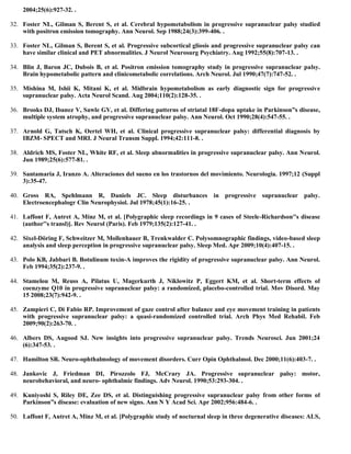 2004;25(6):927-32. .
32. Foster NL, Gilman S, Berent S, et al. Cerebral hypometabolism in progressive supranuclear palsy studied
with positron emission tomography. Ann Neurol. Sep 1988;24(3):399-406. .
33. Foster NL, Gilman S, Berent S, et al. Progressive subcortical gliosis and progressive supranuclear palsy can
have similar clinical and PET abnormalities. J Neurol Neurosurg Psychiatry. Aug 1992;55(8):707-13. .
34. Blin J, Baron JC, Dubois B, et al. Positron emission tomography study in progressive supranuclear palsy.
Brain hypometabolic pattern and clinicometabolic correlations. Arch Neurol. Jul 1990;47(7):747-52. .
35. Mishina M, Ishii K, Mitani K, et al. Midbrain hypometabolism as early diagnostic sign for progressive
supranuclear palsy. Acta Neurol Scand. Aug 2004;110(2):128-35. .
36. Brooks DJ, Ibanez V, Sawle GV, et al. Differing patterns of striatal 18F-dopa uptake in Parkinson”s disease,
multiple system atrophy, and progressive supranuclear palsy. Ann Neurol. Oct 1990;28(4):547-55. .
37. Arnold G, Tatsch K, Oertel WH, et al. Clinical progressive supranuclear palsy: differential diagnosis by
IBZM- SPECT and MRI. J Neural Transm Suppl. 1994;42:111-8. .
38. Aldrich MS, Foster NL, White RF, et al. Sleep abnormalities in progressive supranuclear palsy. Ann Neurol.
Jun 1989;25(6):577-81. .
39. Santamaria J, Iranzo A. Alteraciones del sueno en los trastornos del movimiento. Neurologia. 1997;12 (Suppl
3):35-47.
40. Gross RA, Spehlmann R, Daniels JC. Sleep disturbances in progressive supranuclear palsy.
Electroencephalogr Clin Neurophysiol. Jul 1978;45(1):16-25. .
41. Laffont F, Autret A, Minz M, et al. [Polygraphic sleep recordings in 9 cases of Steele-Richardson''s disease
(author''s transl)]. Rev Neurol (Paris). Feb 1979;135(2):127-41. .
42. Sixel-Döring F, Schweitzer M, Mollenhauer B, Trenkwalder C. Polysomnographic findings, video-based sleep
analysis and sleep perception in progressive supranuclear palsy. Sleep Med. Apr 2009;10(4):407-15. .
43. Polo KB, Jabbari B. Botulinum toxin-A improves the rigidity of progressive supranuclear palsy. Ann Neurol.
Feb 1994;35(2):237-9. .
44. Stamelou M, Reuss A, Pilatus U, Magerkurth J, Niklowitz P, Eggert KM, et al. Short-term effects of
coenzyme Q10 in progressive supranuclear palsy: a randomized, placebo-controlled trial. Mov Disord. May
15 2008;23(7):942-9. .
45. Zampieri C, Di Fabio RP. Improvement of gaze control after balance and eye movement training in patients
with progressive supranuclear palsy: a quasi-randomized controlled trial. Arch Phys Med Rehabil. Feb
2009;90(2):263-70. .
46. Albers DS, Augood SJ. New insights into progressive supranuclear palsy. Trends Neurosci. Jun 2001;24
(6):347-53. .
47. Hamilton SR. Neuro-ophthalmology of movement disorders. Curr Opin Ophthalmol. Dec 2000;11(6):403-7. .
48. Jankovic J, Friedman DI, Pirozzolo FJ, McCrary JA. Progressive supranuclear palsy: motor,
neurobehavioral, and neuro- ophthalmic findings. Adv Neurol. 1990;53:293-304. .
49. Kuniyoshi S, Riley DE, Zee DS, et al. Distinguishing progressive supranuclear palsy from other forms of
Parkinson”s disease: evaluation of new signs. Ann N Y Acad Sci. Apr 2002;956:484-6. .
50. Laffont F, Autret A, Minz M, et al. [Polygraphic study of nocturnal sleep in three degenerative diseases: ALS,
 