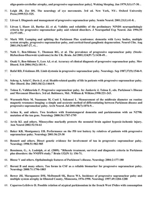 oligo-ponto-cerebellar atrophy, and progressive supranuclear palsy]. Waking Sleeping. Jan 1979;3(1):17-30. .
51. Leigh JR, Zee DS. The neurology of eye movements. 3rd ed. New York, NY:. Oxford University
Press;1999:521-525.
52. Litvan I. Diagnosis and management of progressive supranuclear palsy. Semin Neurol. 2001;21(1):41-8. .
53. Litvan I, Hauw JJ, Bartko JJ, et al. Validity and reliability of the preliminary NINDS neuropathologic
criteria for progressive supranuclear palsy and related disorders. J Neuropathol Exp Neurol. Jan 1996;55
(1):97-105. .
54. Mark MH. Lumping and splitting the Parkinson Plus syndromes: dementia with Lewy bodies, multiple
system atrophy, progressive supranuclear palsy, and cortical-basal ganglionic degeneration. Neurol Clin. Aug
2001;19(3):607-27, vi. .
55. Nath U, Ben-Shlomo Y, Thomson RG, et al. The prevalence of progressive supranuclear palsy (Steele-
Richardson-Olszewski syndrome) in the UK. Brain. Jul 2001;124(Pt 7):1438-49. .
56. Osaki Y, Ben-Shlomo Y, Lees AJ, et al. Accuracy of clinical diagnosis of progressive supranuclear palsy. Mov
Disord. Feb 2004;19(2):181-9. .
57. Rafal RD, Friedman JH. Limb dystonia in progressive supranuclear palsy. Neurology. Sep 1987;37(9):1546-9.
.
58. Schrag A, Selai C, Davis J, et al. Health-related quality of life in patients with progressive supranuclear palsy.
Mov Disord. Dec 2003;18(12):1464-9.
59. Tolosa E, Valldeoriola F. Progressive supranuclear palsy. In: Jankovic J, Tolosa E, eds. Parkinson’s Disease
and Movement Disorders. 3rd ed. Baltimore, Md:. William & Wilkins;1998:221-243.
60. Warmuth-Metz M, Naumann M, Csoti I, Solymosi L. Measurement of the midbrain diameter on routine
magnetic resonance imaging: a simple and accurate method of differentiating between Parkinson disease and
progressive supranuclear palsy. Arch Neurol. Jul 2001;58(7):1076-9. .
61. Arima K, and others. Two brothers with frontotemporal dementia and parkinsonism with an N279K
mutation of the tau gene. Neurology 2000:54:1787-1795
62. Arvin KL and others. Minocycline markedly protects the neonatal brain against hypoxic-ischemic injury.
Ann Neurol 2002:52:54-61
63. Baker KB, Montgomery EB. Performance on the PD test battery by relatives of patients with progressive
supranuclear palsy. Neurology 2001:56:25-30
64. Bennett and others. Direct genetic evidence for involvement of tau in progressive supranuclear palsy.
Neurology 1998:51:982-985
65. Bensimon, G., A. Ludolph, et al. (2009). "Riluzole treatment, survival and diagnostic criteria in Parkinson
plus disorders: the NNIPPS study." Brain 132(Pt 1): 156-71.
66. Biosse V and others. Opthalmologic features of Parkinson’s disease. Neurology 2004:2:177-180
67. Boroni B and many others. Tau forms in CSF as a reliable biomarker for progressive supranuclear palsy.
Neurology 2008:71:1796-1803
68. Bower JH, Maraganore DM, McDonnell SK, Rocca WA. Incidence of progressive supranuclear palsy and
multiple system atrophy in Olmsted County, Minnesota, 1976-1990. Neurology 1997:49:1284-1288
69. Caparros-Lefebvre D. Possible relation of atypical parkinsonism in the french West INdies with consumption
 
