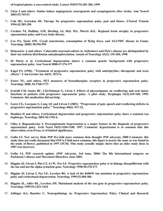 of tropical plants: a case-control study. Lancet 354(9175):281-286, 1999
70. Chen J and others. Statins induce angiogenecis, neurogenesis and synaptogenesis after stroke. Ann Neurol
2003:53:743-51
71. Cole DG, Growdon JH. Therapy for progressive supranuclear palsy, past and future. J.Neural Transm
1994:42:283-290
72. Cordato NJ, Halliday GM, Harding AJ, Hely MA, Morris JGL. Regional brain atrophy in progressive
supranuclear palsy and Lewy body disease.
73. Cox PA, Sacks OW. Cycad neurotoxins, consumption of flying foxes, and ALS-PDC disease in Guam.
Neurology 20002 58:956-959
74. Delacourte A and others. Vulnerable neuronal subsets in Alzheimers and Pick’s disease are distinguished by
their tau isoform distribution and phosphorylation. Annals of Neurology 43(2): 193-204, 1998
75. Di Maria et al. Corticobasal degeneration shares a common genetic background with progressive
supranuclear palsy. Ann Neurol 2000:47:374-377
76. Engel PA (1996). "Treatment of progressive supranuclear palsy with amitriptyline: therapeutic and toxic
effects." J Am Geriatr Soc 44(9): 1072-4.
77. Foster NL, and others. PET measures of benzodiazepine receptors in progressive supranuclear palsy.
Neurology 2000, 54:1768-1773
78. Fratelli CM, Sonies BC, Chi-Fishman G, Litvin I. Effects of physostigmine on swallowing and oral motor
functions in patients with progressive supranuclar palsy: A pilot study. Dysphagia 14(3):165-168, 1999.
Comment: this medication did not help.
79. Goetz CG, Leurgans S, Lang AE and Litvan I (2003). "Progression of gait, speech and swallowing deficits in
progressive supranuclear palsy." Neurology 60(6): 917-22.
80. Houlden H and others. Corticobasal degeneration and progressive supranuclear palsy share a common tau
haplotype. Neurology 2001:56:1702-6.
81. Glika J, Bogousslavsky J. Presymptomatic hypertension is a major feature in the diagnosis of progressive
supranuclear palsy. Arch Neurl 54(9):1104-1108, 1997. Comment: hypertension is so common that this
observation, even if true, is of limited significance.
82. Golbe LI. New survey finds PSP five-fold more common than thought. PSP advocate, 2000 Comment: this
study does not really document that PSP is 5 fold more common, this figure is nearly the same as was found in
the study of Bower, published in 1997 (TCH). This study actually simply shows that an older study done in
1987 was incorrect.
83. Golbe LI. PSP research update. (PSP Advocate, 3rd issue, 2004) The 8th international congress on
Parkinson’s disease and Movement Disorders, June 2004.
84. Higgins JJ, Litvan I, Pho LT, Li W, Nee LE. Progresive supranuclear palsy is in linkage disequilibrium with
the tau and not the alpha-synuclein gene. Neurology 1998:50:270-273
85. Higgins JJ, Litvan I, Nee LE, Loveless BS. A lack of the R406W tau mutation in progressive supranuclear
palsy and corticobasal degeneration. Neurology 1999:52:404-406
86. Higgins JL, Adler RL, Loveless JM. Mutational analysis of the tau gene in progressive supranuclear palsy.
Neurology 1999:53:1421-1424
87. Jellinger KA, Bancher C. Neuropathology in: Progressive Supranuclear Palsy: Clinical and Research
 
