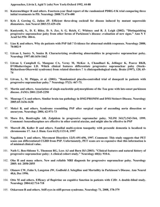 Approaches, Litvin I, Agid Y (eds) New York:Oxford 1992, 44-88
88. Katzenschlager R and others. Fourteen-year final report of the randomized PDRG-UK trial comparing three
initial treatments in PD. Neurology 2008:71:474-480
89. Kris J, Gowing G, Julien JP. Efficient three-drug cocktail for disease induced by mutant superoxide
dismutates. Ann Neurol 2003:53:429-436
90. Kuniyoshi, S., D. E. Riley, D. S. Zee, S. G. Reich, C. Whitney and R. J. Leigh (2002). "Distinguishing
progressive supranuclear palsy from other forms of Parkinson’s disease: evaluation of new signs." Ann N Y
Acad Sci 956: 484-6.
91. Liao K and others. Why do patients with PSP fall ? Evidence for abnormal otolith responses. Neurology 2008;
70:802-9
92. Litvan I, Sastry N, Sonies B. Characterizing swallowing abnormalities in progressive supranuclear palsy.
Neurology 1997:48:1654-1662
93. Litvan I, Campbell G, Mangone CA, Verny M, McKee A, Chaudhuri K, Jellinger K, Pearce RKB,
D’Olhaberriague LD. Which clinical features differentiate progressive supranuclear palsy (Steele-
Richardson-Olszewski syndrome) from related disorders ? A clinicopathological study. Brain (1997), 120, 65-
74
94. Litvan, I., M. Phipps, et al. (2001). "Randomized placebo-controlled trial of donepezil in patients with
progressive supranuclear palsy." Neurology 57(3): 467-73.
95. Martin and others. Association of single-nucleotide polymorphisms of the Tau gene with late-onset parkinson
disease. JAMA 2001:2245-2250
96. Maurage CA and others. Similar brain tau pathology in DM2/PROMM and DM1/Steinert Disease. Neurology
2005:65:1636-1638
97. Mokri B, and others. Syndrome resembling PSP after surgical repair of ascending aorta dissection or
aneurysm. Neurology 2004, 62:971-73
98. Moro DA, Bentivoglio AR. Zolpidem in progressive supranuclar palsy. NEJM 341(7):543-544, 1999.
Comment: benzodiazepines are effective in other central ataxias, and might also be effective in PSP
99. Murrell JR, Koller D and others. Familial multi-system tauopathy with presenile dementia is localized to
chromosome 17. Am J. Hum. Gen 61(5):1131-8, 1997
100. Nagahima Y and others. Movement Disorders 12(5) 691-696, 1997. Comment: This study suggests that PET
scans can differentiated CGBD from PSP. Unfortunately, PET scans are so expensive that this information is
of minimal clinical value.
101. Nath U, Ben-Shlomo Y, Thomson RG, Lees AJ and Burn DJ (2003). "Clinical features and natural history of
progressive supranuclear palsy: A clinical cohort study." Neurology 60(6): 910-6.
102. Oba H and many others. New and reliable MRI diagnosis for progressive supranuclear palsy. Neurology
2005: 64: 2050-2055
103. Olanow CW, Fahn S, Langston JW, Godbold J. Selegiline and Mortaility in Parkinson’s Disease. Ann Neurol
40,6, Dec 1996.
104. Otto M and others. Efficacy of flupirtine on cognitive function in patients with CJD: A double-blind study.
Neurology 2004:62:714-718
105. Oskarsson B and others. Stiff eyes in stiff-person syndrome. Neurology 71, 2008, 378-379
 