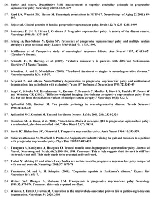 106. Pavior and others. Quantitative MRI measurement of superior cerebellar peduncle in progressive
supranuclear palsy. Neurology 2005:64:675-679
107. Reed LA, Wszolek ZK, Hutton M. Phenotypic correlations in FDTP-17. Neurobiology of Aging 22(2001) 89-
107.
108. Rojo et al. Clinical genetics of familial progressive supranuclear palsy. Brain 122(7) 1233-1245, 1999
109. Santacruz P, Uttl B, Litvan I, Grafman J. Progresive supranuclear palsy. A survey of the disease course.
Neurology 1998:50:1637-1647
110. Schrag A, Ben-Shlomo Y. Quinn NP. Prevalence of progressive supranuclaear palsy and multiple system
atrophy: a cross-sectional study. Lancet 354(9192):1771-1775, 1999.
111. Schiffmann et al. Prospective study of neurological responses &ldots; Ann Neurol 1997, 42:613-621
(Gaucher’s disease).
112. Schmidt, C., B. Herting, et al. (2009). "Valsalva manoeuvre in patients with different Parkinsonian
disorders." J Neural Transm.
113. Schneider, A. and E. Mandelkow (2008). "Tau-based treatment strategies in neurodegenerative diseases."
Neurotherapeutics 5(3): 443-57.
114. Sergeant N, and others. Neurofibrillary degeneration in progressive supranuclear palsy and corticobasal
degeneration: tau pathologies with exclusively "exon 10" isoforms. J. Neurochem 1999;72:1243-49
115. Seppi K, Schocke MF, Esterhammer R, Kremser C, Brenneis C, Mueller J, Boesch S, Jaschke W, Poewe W
and Wenning GK (2003). "Diffusion-weighted imaging discriminates progressive supranuclear palsy from
PD, but not from the parkinson variant of multiple system atrophy." Neurology 60(6): 922-7.
116. Spillantini MG, Goedert M. Tau protein pathology in neurodegenerative disease. Trends Neurosci
1998:21:428-433
117. Spillantini MG, Goedert M. Tau and Parkinson Disease. JAMA 2001, 286, 2324-2324
118. Stamelou, M., A. Reuss, et al. (2008). "Short-term effects of coenzyme Q10 in progressive supranuclear palsy:
a randomized, placebo-controlled trial." Mov Disord 23(7): 942-9.
119. Steele JC, Richardson JC, Olszewski J. Progressive supranuclear palsy. Arch Neurol 1964:10:333-359.
120. Suteerawattananon M, MacNeill B, Protas EJ. Supported treadmill training for gait and balanace in a patient
with progressive supranuclar palsy. Phys Ther 2002:82:485-495
121. Tanagawa A, Komiyama A, Hasegawa O. Truncal muscle tonus in progressive supranuclear palsy. Journal of
Neurol, Neurosurg and Psych, 64(2):190-196, 1998. Comment: This article suggests that the neck is stiff but
the trunk is not stiff. This study needs to be repeated and confirmed.
122. Tsuboi Y, Ahlskog JE and others. Lewy bodies are not increased in progressive supranuclear palsy compared
with normal controls. Neurology 2001:57:1675-78
123. Yamamoto, M. and A. H. Schapira (2008). "Dopamine agonists in Parkinson’s disease." Expert Rev
Neurother 8(4): 671-7.
124. Weiner WJ, Minager A, Shulman LM. Pramipexole in progressive supranuclear palsy. Neurology
1999:52:873-874. Comment: this study reported no effect.
125. Wzzolek Z, Uitti RJ, Hutton M. A mutation in the microtubule-associated protein tau in pallido-nigro-luysian
degeneration. Neurology 54, 2028, 2000
 