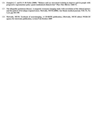 126. Zampieri, C. and R. P. Di Fabio (2008). "Balance and eye movement training to improve gait in people with
progressive supranuclear palsy: quasi-randomized clinical trial." Phys Ther 88(12): 1460-73.
127. The idiopathic parkinson disease: A magnetic resonance imaging study with correlation of the clinical picture
and the pattern of levodopa responsiveness. Metwally, MYM (2000): Ain Shams medical journal, VOL 51, No
1,2,3, pp 181-198
128. Metwally, MYM: Textbook of neuroimaging, A CD-ROM publication, (Metwally, MYM editor) WEB-CD
agency for electronic publication, version 9.4a October 2009
 