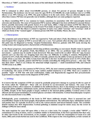 Olszewksi, or "SRO", syndrome, from the names of the individuals who defined the disorder.
 Incidence
PSP is estimated to affect about 4-6.4/100,000 persons, or about 5-6 percent of persons thought to have
Parkinsonism. The incidence rate for new cases for ages 50-99 is 5.3/100,000, the crude incidence rate is 1.1/100K
(Bower et al, 1997; Schrag et al, 1999). The peak incidence is in the early sixties. Men are affected slightly more
often than women. PSP does not generally run in families, although there are some pedigrees reported.
An illness resembling PSP is very common in Guam, sometimes in association with ALS (amyotrophic lateral
sclerosis) and dementia. The cause of Guamanian PSP is unclear although it has been attributed to unusual dietary
factors, possibly interaction with genetic factors (Cox and Sacks, 2002). A high prevalence of PSP like illness has
been found on the island of Guadeloupe in the French West Indies (Caparros-Lefebre, 1999). In this population, it
is suspected that a PSP like illness is related to ingestion of native teas called "soursop" and "sweetsop", both of
which are forms of the "custard apple". A famous person with PSP was Dudley Moore, the actor.
 Clinical picture
The symptoms and natural history of PSP was reported by Nath and others (Nath, Ben-Shlomo et al. 2003). The
most frequent first symptom of PSP is several falls over a year. Next patients often develop some stiffness and at
this point may be diagnosed as having "atypical Parkinsonism. However, patients with PSP rarely develop the
resting tremor and stooped posture characteristic of Parkinsonism.
As the disease progresses, most patients will develop problems controlling eye movement. Double vision is reported
in more than half of all patients (Nath, Ben-Shlomo et al. 2003). The eye problems begin with vertical eye
movements — patients may be unable to look downward. This may result in the so-called "dirty-tie" sign, because
patients can’t see that they are dropping food when they eat. Difficulty in reading is common. Photophobia is
reported in 43% (Nath, Ben-Shlomo et al. 2003). Eventually, patients lose the ability to look up and down at all, and
usually about a year later, the ability to look from side-side is also lost. Eyelid apraxia occurs in 43% (Nath, Ben-
Shlomo et al. 2003). Typically, patient with PSP have trouble controlling the sitting down process — they may "fall
into their chair". There is an evidence for abnormal otoligh responses — small translational-VOR, and reduced
VEMPs (Liao et al, 2008)
Swallowing difficulties are also common in PSP (Litvan, 1997), the most common problem being delayed initiation
of swallowing. The course of PSP was by many authors studied (Santacruz et al, 1998). There are a number of
possible "signs" of PSP that will need confirmation. Ghika and Bogousslavski suggested that presymtomatic
hypertension is a major feature in the diagnosis of PSP (1997).
 Aetiology
It is known that the symptoms of PSP are caused by gradually progressive damage to a group of cells in a part of
the brain called the "midbrain". These cells are involved in eye-movements and balance. The cause of the
degeneration of these cells is unknown. In addition to the midbrain disease, there is also damage to the basal ganglia
(especially globus pallidus), subthalamic nuclei, and the dentate nucleus of the cerebellum. According to Cordato et
al (2000), atrophy of the basal ganglia is largely confined to the internal globus pallidus. Cerebral cortex is also
affected and decreased metabolism of cerebral glucose correlates with dementia. Cortical benzodiazepine receptors
are also decreased (Foster et al, 2000).
Pathologically, gross examination of the brain in PSP shows midbrain atrophy. There is neuronal loss and
neurofibrillary tangles in the basal ganglia, diencephalon and brainstem. The substantia nigra, subthalamic nucleus
and pontine base are typically involved as well as the ventral anterior and lateral thalamic nuclei. The cerebellar
dentate nucleus may show degeneration. Cortical pathology is minimal except for motor areas. See the review in
Jellinger (1992) for more detail.
The main suspicion for cause fell upon either a virus or a slow toxin. For example, a toxin called "MPTP", a
contaminant in a drug of abuse, causes a condition similar to Parkinsonism. It has been speculated that there may
be other slow-toxins in the environment, as for example, cycad nut or fruit bat consumption in Guam (Cox and
Sacks, 2002) and certain herbal teas used in the Caribbean. With respect to the virus hypothesis, certain variants of
 