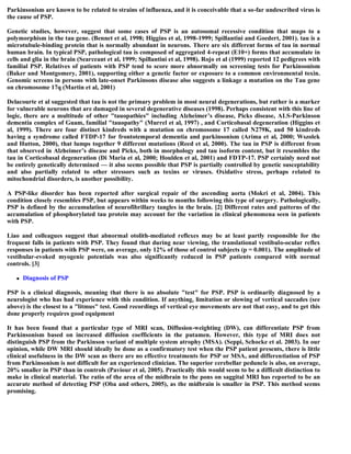 Parkinsonism are known to be related to strains of influenza, and it is conceivable that a so-far undescribed virus is
the cause of PSP.
Genetic studies, however, suggest that some cases of PSP is an autosomal recessive condition that maps to a
polymorphism in the tau gene. (Bennet et al, 1998; Higgins et al, 1998-1999; Spillantini and Goedert, 2001). tau is a
microtubule-binding protein that is normally abundant in neurons. There are six different forms of tau in normal
human brain. In typical PSP, pathological tau is composed of aggregated 4-repeat (E10+) forms that accumulate in
cells and glia in the brain (Searceant et al, 1999; Spillantini et al, 1998). Rojo et al (1999) reported 12 pedigrees with
familial PSP. Relatives of patients with PSP tend to score more abnormally on screening tests for Parkinsonism
(Baker and Montgomery, 2001), supporting either a genetic factor or exposure to a common environmental toxin.
Genomic screens in persons with late-onset Parkinsons disease also suggests a linkage a mutation on the Tau gene
on chromosome 17q (Martin et al, 2001)
Delacourte et al suggested that tau is not the primary problem in most neural degenerations, but rather is a marker
for vulnerable neurons that are damaged in several degenerative diseases (1998). Perhaps consistent with this line of
logic, there are a multitude of other "tauopathies" including Alzheimer’s disease, Picks disease, ALS-Parkinson
dementia complex of Guam, familial "tauopathy" (Murrel et al, 1997) , and Corticobasal degeneration (Higgins et
al, 1999). There are four distinct kindreds with a mutation on chromosome 17 called N279K, and 50 kindreds
having a syndrome called FTDP-17 for frontotemporal dementia and parkinsonism (Arima et al, 2000; Wszolek
and Hutton, 2000), that lumps together 9 different mutations (Reed et al, 2000). The tau in PSP is different from
that observed in Alzheimer’s disease and Picks, both in morphology and tau isoform content, but it resembles the
tau in Corticobasal degeneration (Di Maria et al, 2000; Houlden et al, 2001) and FDTP-17. PSP certainly need not
be entirely genetically determined — it also seems possible that PSP is partially controlled by genetic susceptability
and also partially related to other stressors such as toxins or viruses. Oxidative stress, perhaps related to
mitochondrial disorders, is another possibility.
A PSP-like disorder has been reported after surgical repair of the ascending aorta (Mokri et al, 2004). This
condition closely resembles PSP, but appears within weeks to months following this type of surgery. Pathologically,
PSP is defined by the accumulation of neurofibrillary tangles in the brain. [2] Different rates and patterns of the
accumulation of phosphorylated tau protein may account for the variation in clinical phenomena seen in patients
with PSP.
Liao and colleagues suggest that abnormal otolith-mediated reflexes may be at least partly responsible for the
frequent falls in patients with PSP. They found that during near viewing, the translational vestibulo-ocular reflex
responses in patients with PSP were, on average, only 12% of those of control subjects (p = 0.001). The amplitude of
vestibular-evoked myogenic potentials was also significantly reduced in PSP patients compared with normal
controls. [3]
 Diagnosis of PSP
PSP is a clinical diagnosis, meaning that there is no absolute "test" for PSP. PSP is ordinarily diagnosed by a
neurologist who has had experience with this condition. If anything, limitation or slowing of vertical saccades (see
above) is the closest to a "litmus" test. Good recordings of vertical eye movements are not that easy, and to get this
done properly requires good equipment
It has been found that a particular type of MRI scan, Diffusion-weighting (DW), can differentiate PSP from
Parkinsonism based on increased diffusion coefficients in the putamen. However, this type of MRI does not
distinguish PSP from the Parkinson variant of multiple system atrophy (MSA). (Seppi, Schocke et al. 2003). In our
opinion, while DW MRI should ideally be done as a confirmatory test when the PSP patient presents, there is little
clinical usefulness in the DW scan as there are no effective treatments for PSP or MSA, and differentiation of PSP
from Parkinsonism is not difficult for an experienced clinician. The superior cerebellar peduncle is also, on average,
20% smaller in PSP than in controls (Paviour et al, 2005). Practically this would seem to be a difficult distinction to
make in clinical material. The ratio of the area of the midbrain to the pons on saggital MRI has reported to be an
accurate method of detecting PSP (Oba and others, 2005), as the midbrain is smaller in PSP. This method seems
promising.
 
