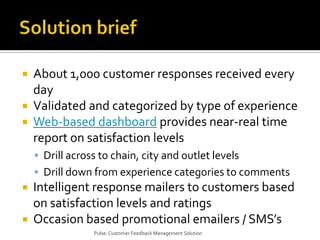 Solution briefAbout 1,000 customer responses received every dayValidated and categorized by type of experienceWeb-based dashboard provides near-real time report on satisfaction levelsDrill across to chain, city and outlet levelsDrill down from experience categories to commentsIntelligent response mailers to customers based on satisfaction levels and ratingsOccasion based promotional emailers / SMS’sPulse: Customer Feedback Management Solution