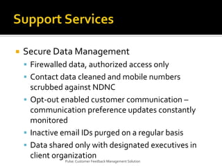 Support ServicesSecure Data ManagementFirewalled data, authorized access onlyContact data cleaned and mobile numbers scrubbed against NDNCOpt-out enabled customer communication – communication preference updates constantly monitoredInactive email IDs purged on a regular basisData shared only with designated executives in client organizationPulse: Customer Feedback Management Solution