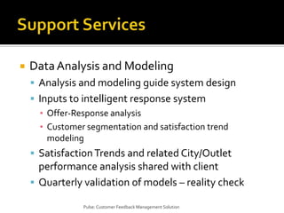 Support ServicesData Analysis and ModelingAnalysis and modeling guide system designInputs to intelligent response systemOffer-Response analysisCustomer segmentation and satisfaction trend modelingSatisfaction Trends and related City/Outlet performance analysis shared with clientQuarterly validation of models – reality checkPulse: Customer Feedback Management Solution