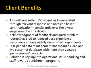 Client BenefitsA significant 10% - 15% repeat visits generated through relevant response and occasion based communication – consistently over the 5-year engagement with inTouchAcknowledgment of feedback and quick problem redress have led to reduced post-experience dissonance among initially dissatisfied respondentsDisciplined data management has meant a clean and live customer database with more than 200,000 ‘permissioned’ contactsSolution is key input to operational issue handling and staff reward / punishment programsPulse: Customer Feedback Management Solution