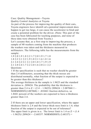 Case: Quality Management—Toyota
Quality Control Analytics at Toyota
As part of the process for improving the quality of their cars,
Toyota engineers have identifi ed a potential improvement does
happen to get too large, it can cause the accelerator to bind and
create a potential problem for the driver. (Note: This part of the
case has been fabricated for teaching purposes, and none of
these data were obtained from Toyota.)
Let’s assume that, as a first step to improving the process, a
sample of 40 washers coming from the machine that produces
the washers was taken and the thickness measured in
millimeters. The following table has the measurements from the
sample:
1.9 2.0 1.9 1.8 2.2 1.7 2.0 1.9 1.7 1.8
1.8 2.2 2.1 2.2 1.9 1.8 2.1 1.6 1.8 1.6
2.1 2.4 2.2 2.1 2.1 2.0 1.8 1.7 1.9 1.9
2.1 2.0 2.4 1.7 2.2 2.0 1.6 2.0 2.1 2.2
Questions
1 If the specification is such that no washer should be greater
than 2.4 millimeters, assuming that the thick-nesses are
distributed normally, what fraction of the output is expected to
be greater than this thickness?
The average thickness in the sample is 1.9625 and the standard
deviation is .209624. The probability that the thickness is
greater than 2.4 is Z = (2.4 – 1.9625)/.209624 = 2.087068 1 -
NORMSDIST(2.087068) = .018441 fraction defective, so
1.8441 percent of the washers are expected to have a thickness
greater than 2.4.
2 If there are an upper and lower specification, where the upper
thickness limit is 2.4 and the lower thick-ness limit is 1.4, what
fraction of the output is expected to be out of tolerance?
The upper limit is given in a. The lower limit is 1.4 so Z = (1.4
– 1.9625)/.209624 = -2.68337. NORMSDIST(-2.68337) =
 