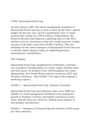 CASE: Queensland Food Corp
In early January 2003, the senior-management committee of
Queensland Food Corp was to meet to draw up the firm’s capital
budget for the new year. Up for consideration were 11 major
projects that totaled over $20.8 million. Unfortunately, the
board of directors had imposed a spending limit of only $8.0
million; even so, investment at that rate would represent a major
increase in the firm’s asset base of $65.6 million. Thus the
challenge for the senior managers of Queensland Food Corp was
to allocate funds among a range of compelling projects
nominated for consideration.
The Company
Queensland Food Corp, headquartered in Brisbane, Australia,
was a producer of high-quality ice cream, yogurt, bottled water,
and fruit juices. Its products were sold throughout two states
(Queensland, New South Wales) and two territories (ACT and
Northern Territory). (See Exhibit 1 for map of the company’s
marketing region.)
Exhibit 1 – Queensland Food Corp, located in Australia
Queensland Food Corp sales had been static since 2000 (see
Exhibit 2), which management attributed to low population
growth in Northern Territory and market saturation in some
areas. Outside observers, however, faulted recent failures in
new-product introductions.
Exhibit 2 - Summary of Financial Results (millions AUD except
per share amounts)
 