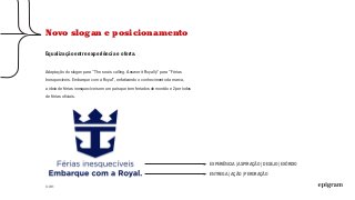 © 2013
EXPERIÊNCIA | ASPIRAÇÃO | DESEJO | EXÓRDIO
ENTREGA | AÇÃO | PERORAÇÃO
Novo slogan e posicionamento
Equalização entre experiência e oferta.
Adaptação do slogan para “The sea is calling. Answer it Royally” para “Férias
Inesquecíveis. Embarque com a Royal”, enfatizando o conhecimento da marca,
a ideia de férias inesquecíveis em um país que tem feriados de montão e 2 períodos
de férias oficiais.
 