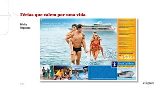 © 2013
Decodificação
Um dia na vida
Apresentação das experiências de viagem
com fotos dos serviços.
O navio é fundamental uma vez que o brasileiro
não conhecia profundamente o segmento
e suas marcas.
Os anúncios buscam construção e posicionamento
de marca, bem como a venda de pacotes.
Presença frequente e marcante das cores
institucionais.
A comunicação busca
a construção da marca,
ensinando como usar
o navio, bem como
a venda: por meio
de canais de venda,
ofertas promocionais
e condições de
pagamento.
 
