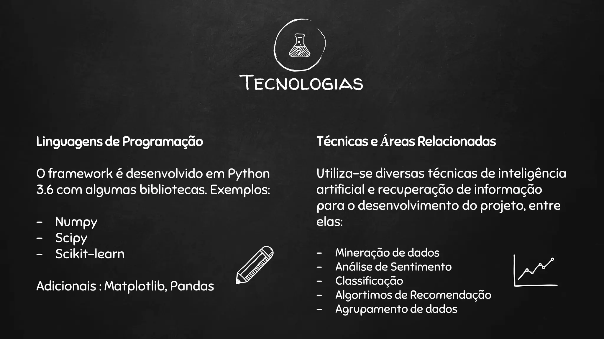 Linguagens de Programação
O framework é desenvolvido em Python
3.6 com algumas bibliotecas. Exemplos:
- Numpy
- Scipy
- Scikit-learn
Adicionais : Matplotlib, Pandas
Tecnologias
Técnicas e Áreas Relacionadas
Utiliza-se diversas técnicas de inteligência
artificial e recuperação de informação
para o desenvolvimento do projeto, entre
elas:
- Mineração de dados
- Análise de Sentimento
- Classificação
- Algortimos de Recomendação
- Agrupamento de dados
 
