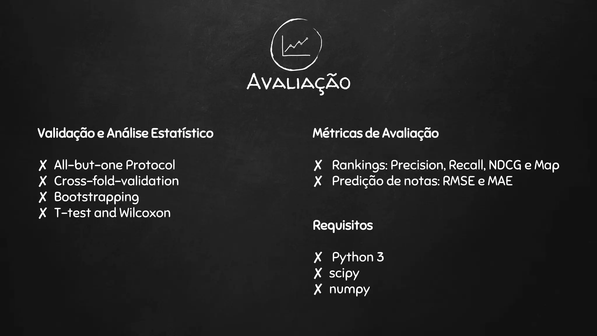 Validação e Análise Estatístico
✘ All-but-one Protocol
✘ Cross-fold-validation
✘ Bootstrapping
✘ T-test and Wilcoxon
Avaliação
Métricas de Avaliação
✘ Rankings: Precision, Recall, NDCG e Map
✘ Predição de notas: RMSE e MAE
Requisitos
✘ Python 3
✘ scipy
✘ numpy
 