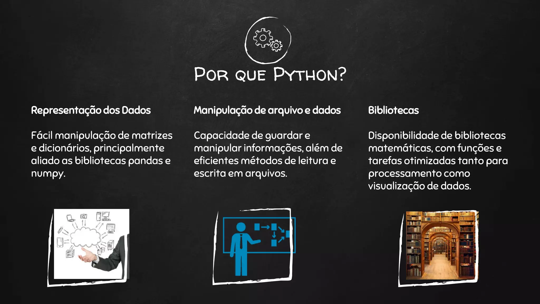 Por que Python?
Representação dos Dados
Fácil manipulação de matrizes
e dicionários, principalmente
aliado as bibliotecas pandas e
numpy.
Manipulação de arquivo e dados
Capacidade de guardar e
manipular informações, além de
eficientes métodos de leitura e
escrita em arquivos.
Bibliotecas
Disponibilidade de bibliotecas
matemáticas, com funções e
tarefas otimizadas tanto para
processamento como
visualização de dados.
 