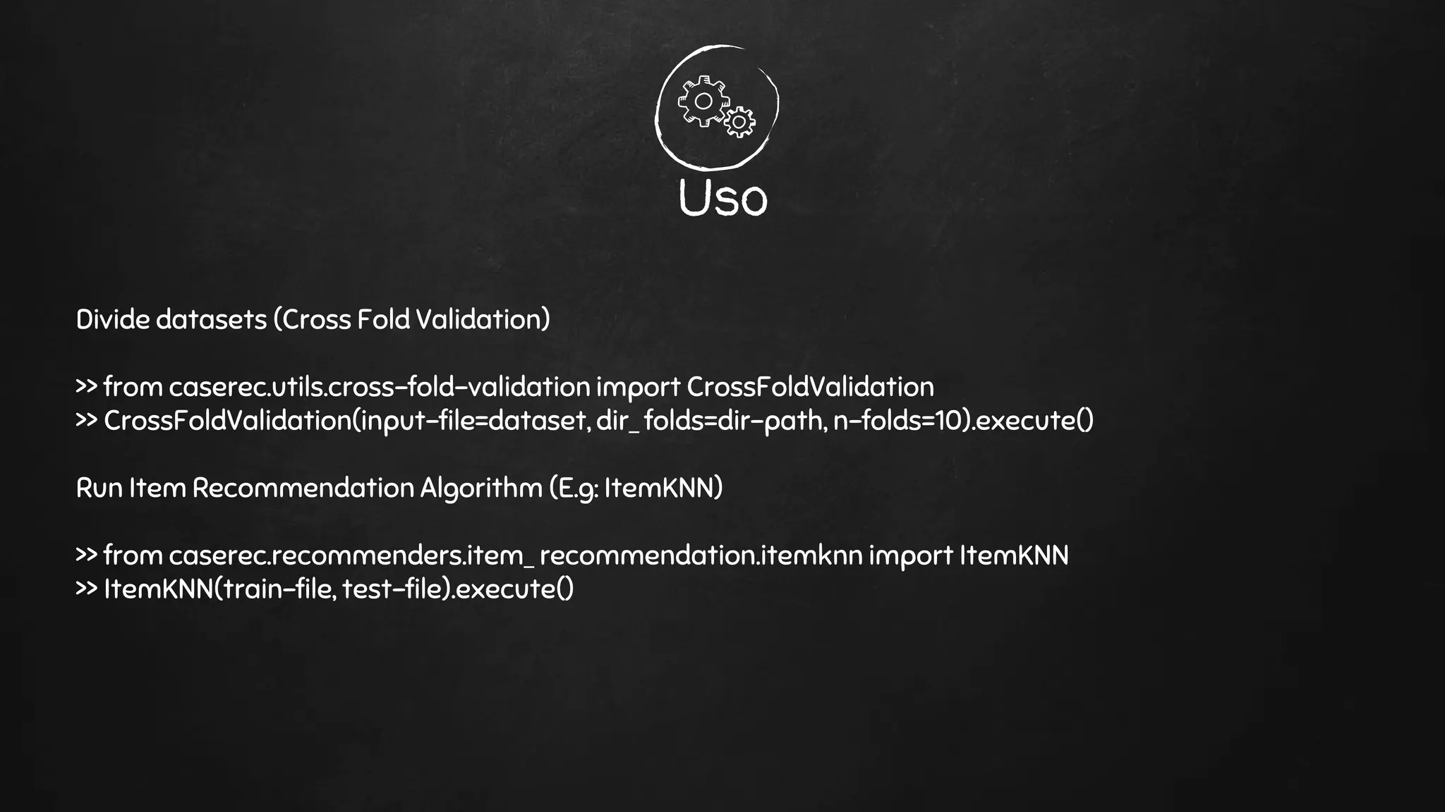 Uso
Divide datasets (Cross Fold Validation)
>> from caserec.utils.cross-fold-validation import CrossFoldValidation
>> CrossFoldValidation(input-file=dataset, dir_ folds=dir-path, n-folds=10).execute()
Run Item Recommendation Algorithm (E.g: ItemKNN)
>> from caserec.recommenders.item_ recommendation.itemknn import ItemKNN
>> ItemKNN(train-file, test-file).execute()
 