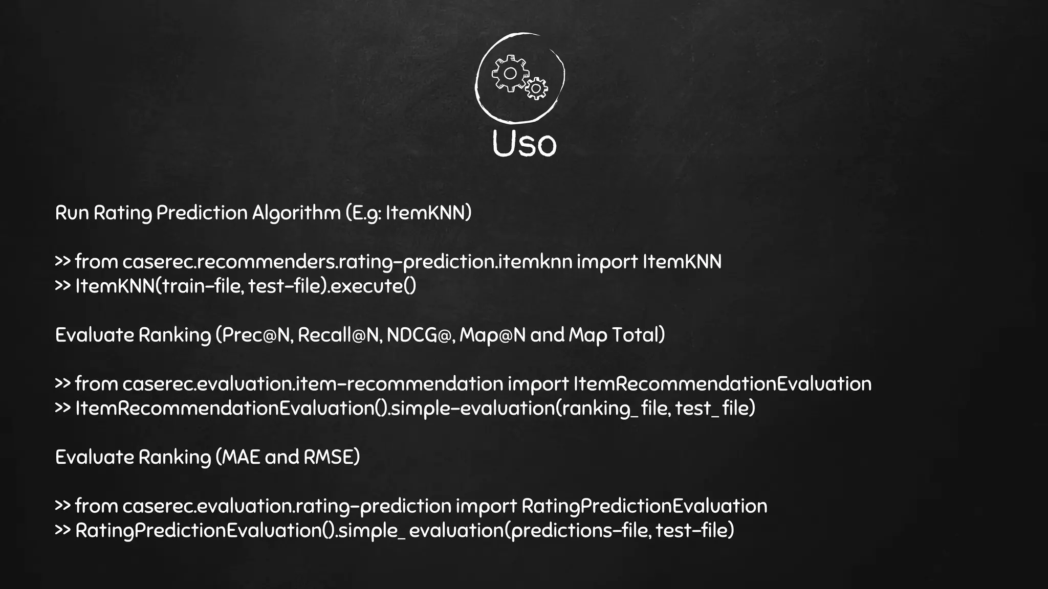 Uso
Run Rating Prediction Algorithm (E.g: ItemKNN)
>> from caserec.recommenders.rating-prediction.itemknn import ItemKNN
>> ItemKNN(train-file, test-file).execute()
Evaluate Ranking (Prec@N, Recall@N, NDCG@, Map@N and Map Total)
>> from caserec.evaluation.item-recommendation import ItemRecommendationEvaluation
>> ItemRecommendationEvaluation().simple-evaluation(ranking_ file, test_ file)
Evaluate Ranking (MAE and RMSE)
>> from caserec.evaluation.rating-prediction import RatingPredictionEvaluation
>> RatingPredictionEvaluation().simple_ evaluation(predictions-file, test-file)
 