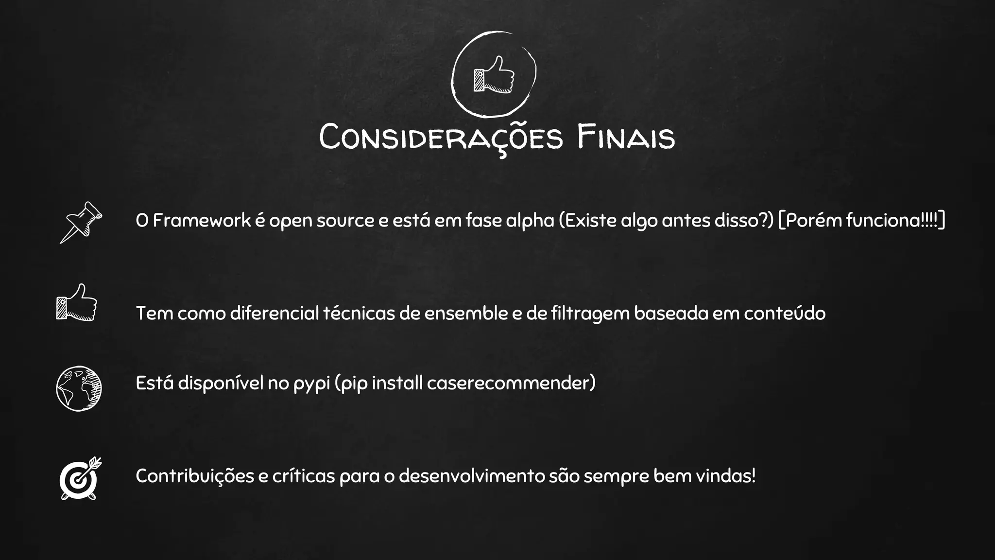 Considerações Finais
O Framework é open source e está em fase alpha (Existe algo antes disso?) [Porém funciona!!!!]
Tem como diferencial técnicas de ensemble e de filtragem baseada em conteúdo
Está disponível no pypi (pip install caserecommender)
Contribuições e críticas para o desenvolvimento são sempre bem vindas!
 