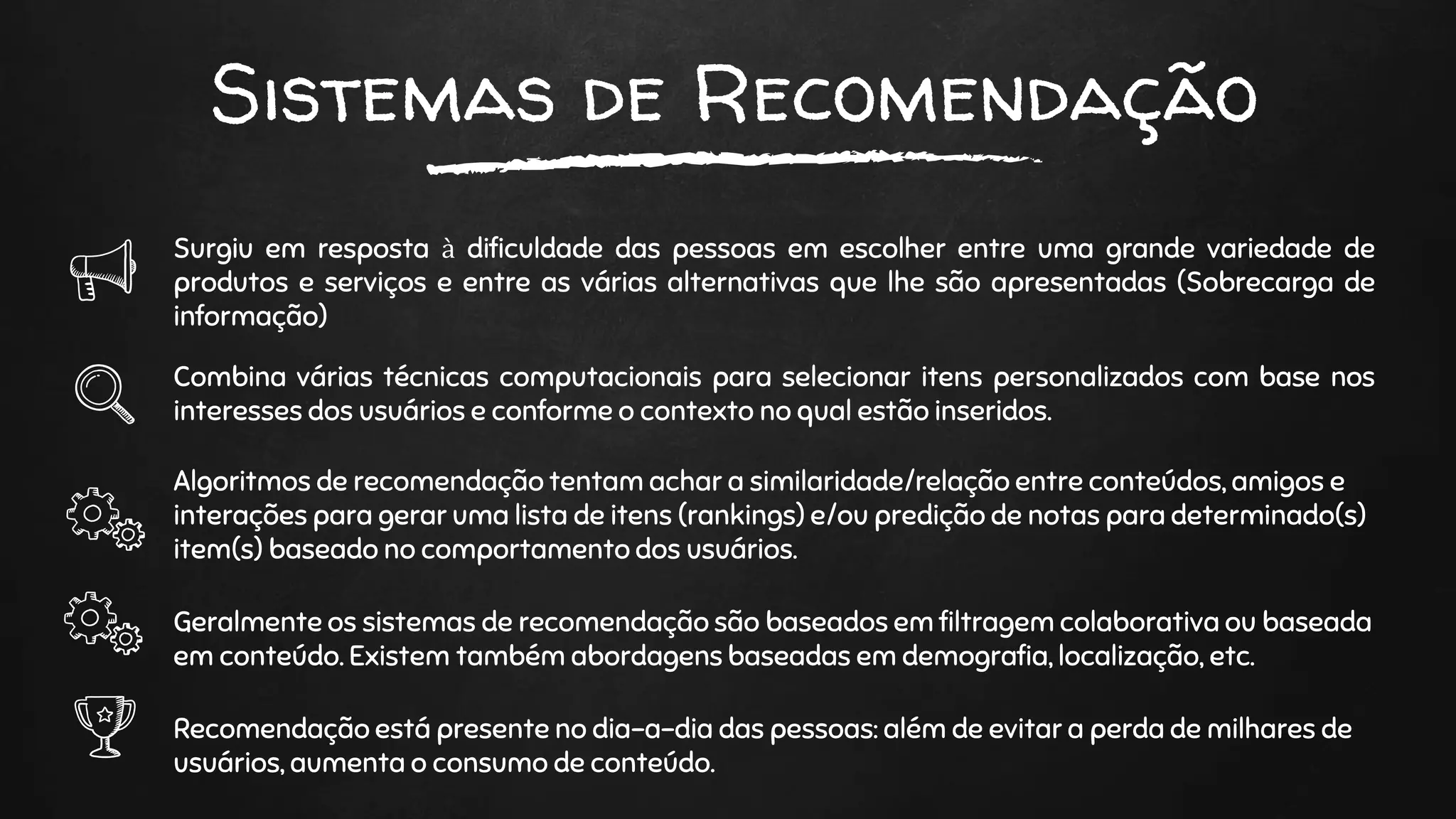 Sistemas de Recomendação
Surgiu em resposta à dificuldade das pessoas em escolher entre uma grande variedade de
produtos e serviços e entre as várias alternativas que lhe são apresentadas (Sobrecarga de
informação)
Combina várias técnicas computacionais para selecionar itens personalizados com base nos
interesses dos usuários e conforme o contexto no qual estão inseridos.
Algoritmos de recomendação tentam achar a similaridade/relação entre conteúdos, amigos e
interações para gerar uma lista de itens (rankings) e/ou predição de notas para determinado(s)
item(s) baseado no comportamento dos usuários.
Geralmente os sistemas de recomendação são baseados em filtragem colaborativa ou baseada
em conteúdo. Existem também abordagens baseadas em demografia, localização, etc.
Recomendação está presente no dia-a-dia das pessoas: além de evitar a perda de milhares de
usuários, aumenta o consumo de conteúdo.
 