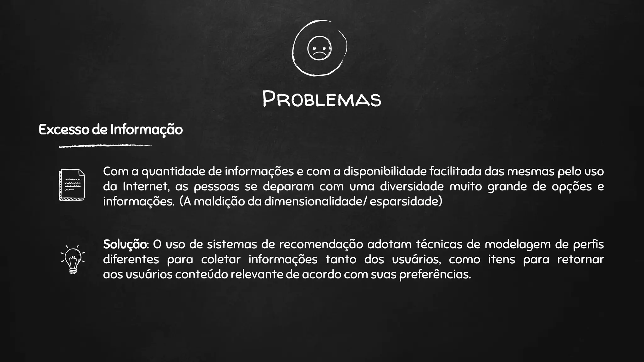 Problemas
Excesso de Informação
Com a quantidade de informações e com a disponibilidade facilitada das mesmas pelo uso
da Internet, as pessoas se deparam com uma diversidade muito grande de opções e
informações. (A maldição da dimensionalidade/ esparsidade)
Solução: O uso de sistemas de recomendação adotam técnicas de modelagem de perfis
diferentes para coletar informações tanto dos usuários, como itens para retornar
aos usuários conteúdo relevante de acordo com suas preferências.
 