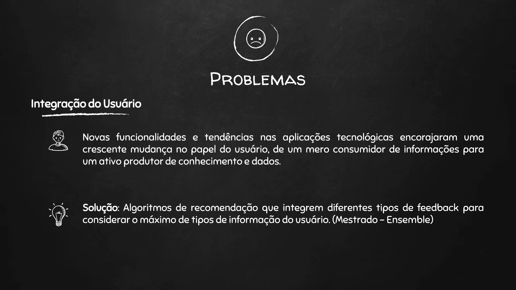 Problemas
Integração do Usuário
Novas funcionalidades e tendências nas aplicações tecnológicas encorajaram uma
crescente mudança no papel do usuário, de um mero consumidor de informações para
um ativo produtor de conhecimento e dados.
Solução: Algoritmos de recomendação que integrem diferentes tipos de feedback para
considerar o máximo de tipos de informação do usuário. (Mestrado - Ensemble)
 