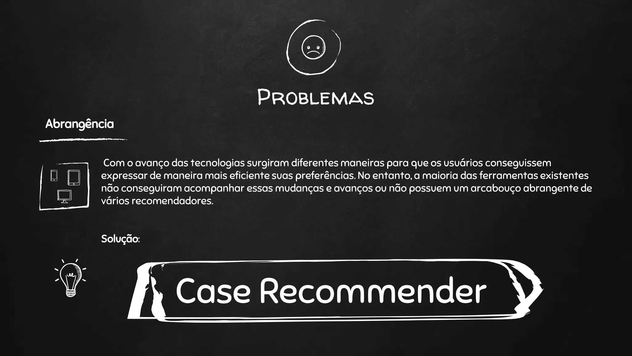 Problemas
Abrangência
Com o avanço das tecnologias surgiram diferentes maneiras para que os usuários conseguissem
expressar de maneira mais eficiente suas preferências. No entanto, a maioria das ferramentas existentes
não conseguiram acompanhar essas mudanças e avanços ou não possuem um arcabouço abrangente de
vários recomendadores.
Solução:
Case Recommender
 