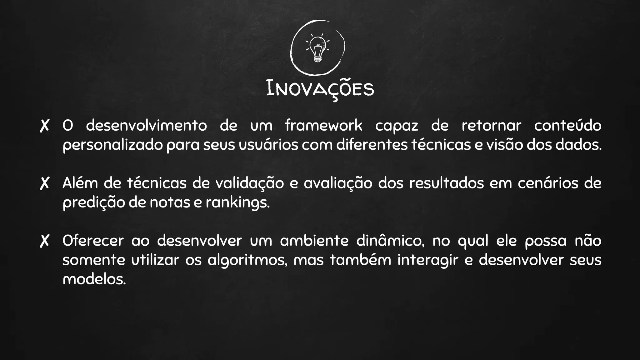 Inovações
✘ O desenvolvimento de um framework capaz de retornar conteúdo
personalizado para seus usuários com diferentes técnicas e visão dos dados.
✘ Além de técnicas de validação e avaliação dos resultados em cenários de
predição de notas e rankings.
✘ Oferecer ao desenvolver um ambiente dinâmico, no qual ele possa não
somente utilizar os algoritmos, mas também interagir e desenvolver seus
modelos.
 