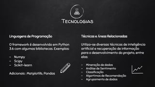 Linguagens de Programação
O framework é desenvolvido em Python
3.6 com algumas bibliotecas. Exemplos:
- Numpy
- Scipy
- Scikit-learn
Adicionais : Matplotlib, Pandas
Tecnologias
Técnicas e Áreas Relacionadas
Utiliza-se diversas técnicas de inteligência
artificial e recuperação de informação
para o desenvolvimento do projeto, entre
elas:
- Mineração de dados
- Análise de Sentimento
- Classificação
- Algortimos de Recomendação
- Agrupamento de dados
 