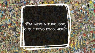 “Em meio a tudo isso,
o que devo escolher?”
 