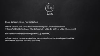 Uso
Divide datasets (Cross Fold Validation)
>> from caserec.utils.cross-fold-validation import CrossFoldValidation
>> CrossFoldValidation(input-file=dataset, dir_ folds=dir-path, n-folds=10).execute()
Run Item Recommendation Algorithm (E.g: ItemKNN)
>> from caserec.recommenders.item_ recommendation.itemknn import ItemKNN
>> ItemKNN(train-file, test-file).execute()
 