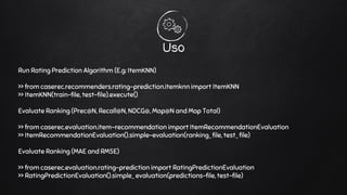 Uso
Run Rating Prediction Algorithm (E.g: ItemKNN)
>> from caserec.recommenders.rating-prediction.itemknn import ItemKNN
>> ItemKNN(train-file, test-file).execute()
Evaluate Ranking (Prec@N, Recall@N, NDCG@, Map@N and Map Total)
>> from caserec.evaluation.item-recommendation import ItemRecommendationEvaluation
>> ItemRecommendationEvaluation().simple-evaluation(ranking_ file, test_ file)
Evaluate Ranking (MAE and RMSE)
>> from caserec.evaluation.rating-prediction import RatingPredictionEvaluation
>> RatingPredictionEvaluation().simple_ evaluation(predictions-file, test-file)
 