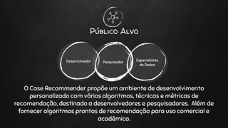 Público Alvo
PesquisadorDesenvolvedor Especialistas
de Dados
O Case Recommender propõe um ambiente de desenvolvimento
personalizado com vários algoritmos, técnicas e métricas de
recomendação, destinado a desenvolvedores e pesquisadores. Além de
fornecer algoritmos prontos de recomendação para uso comercial e
acadêmico.
 