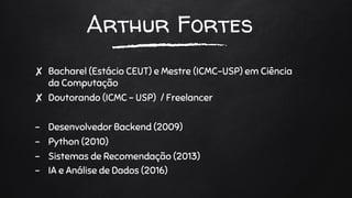 Arthur Fortes
✘ Bacharel (Estácio CEUT) e Mestre (ICMC-USP) em Ciência
da Computação
✘ Doutorando (ICMC - USP) / Freelancer
- Desenvolvedor Backend (2009)
- Python (2010)
- Sistemas de Recomendação (2013)
- IA e Análise de Dados (2016)
 