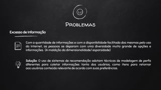 Problemas
Excesso de Informação
Com a quantidade de informações e com a disponibilidade facilitada das mesmas pelo uso
da Internet, as pessoas se deparam com uma diversidade muito grande de opções e
informações. (A maldição da dimensionalidade/ esparsidade)
Solução: O uso de sistemas de recomendação adotam técnicas de modelagem de perfis
diferentes para coletar informações tanto dos usuários, como itens para retornar
aos usuários conteúdo relevante de acordo com suas preferências.
 