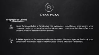 Problemas
Integração do Usuário
Novas funcionalidades e tendências nas aplicações tecnológicas encorajaram uma
crescente mudança no papel do usuário, de um mero consumidor de informações para
um ativo produtor de conhecimento e dados.
Solução: Algoritmos de recomendação que integrem diferentes tipos de feedback para
considerar o máximo de tipos de informação do usuário. (Mestrado - Ensemble)
 
