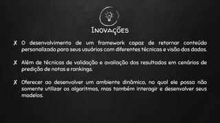 Inovações
✘ O desenvolvimento de um framework capaz de retornar conteúdo
personalizado para seus usuários com diferentes técnicas e visão dos dados.
✘ Além de técnicas de validação e avaliação dos resultados em cenários de
predição de notas e rankings.
✘ Oferecer ao desenvolver um ambiente dinâmico, no qual ele possa não
somente utilizar os algoritmos, mas também interagir e desenvolver seus
modelos.
 