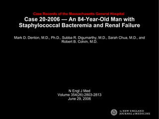 Case Records of the Massachusetts General Hospital   Case 20-2006 — An 84-Year-Old Man with Staphylococcal Bacteremia and Renal Failure Mark D. Denton, M.D., Ph.D., Subba R. Digumarthy, M.D., Sarah Chua, M.D., and Robert B. Colvin, M.D. N Engl J Med Volume 354(26):2803-2813 June 29, 2006 