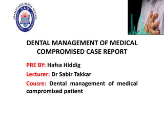 DENTAL MANAGEMENT OF MEDICAL
COMPROMISED CASE REPORT
PRE BY: Hafsa Hiddig
Lecturer: Dr Sabir Takkar
Cousre: Dental management of medical
compromised patient
 