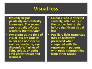 Visual loss
• typically begins
painlessly and centrally
in one eye. The second
eye is usually affected
weeks to months later
• symptoms at the time of
visual loss are usually
minor and nonspecific,
such as headache; eye
discomfort; flashes of
light, colour, or both;
limb paresthesias; and
dizziness
• Colour vision is affected
severely, often early in
the course, but rarely
before significant visual
loss
• Pupillary light responses
may be relatively
preserved when
compared with the
responses in patients
with optic neuropathies
from other causes
 