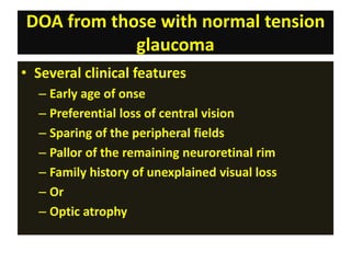 DOA from those with normal tension
glaucoma
• Several clinical features
– Early age of onse
– Preferential loss of central vision
– Sparing of the peripheral fields
– Pallor of the remaining neuroretinal rim
– Family history of unexplained visual loss
– Or
– Optic atrophy
 