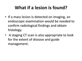 What if a lesion is found?
• If a mass lesion is detected on imaging, an
endoscopic examination would be needed to
confirm radiological findings and obtain
histology.
• A staging CT scan is also appropriate to look
for the extent of disease and guide
management.
 