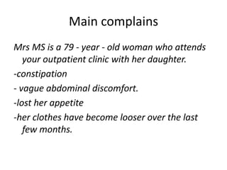 Main complains
Mrs MS is a 79 - year - old woman who attends
your outpatient clinic with her daughter.
-constipation
- vague abdominal discomfort.
-lost her appetite
-her clothes have become looser over the last
few months.
 